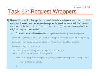 Task 62: Request Wrappers
1) Use a Filter to change the request headers before a servlet or JSP
receives the request. A request wrapper is used to wrapped the request
and pass it to the FilterChain.doFilter( ) method, instead of the
original request destination.
a) Create a class that extends HttpServletRequestWrapper.
import javax.servlet.http.HttpServletRequestWrapper;
import javax.servlet.http.HttpServletRequest;
import java.util.*;
public class RequestWrapper extends
HttpServletRequestWrapper{
public RequestWrapper(HttpServletRequest request){
super(request);
}
 