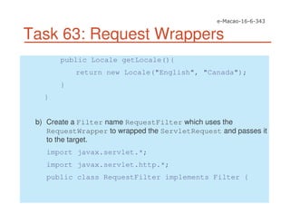 Task 63: Request Wrappers
public Locale getLocale(){
return new Locale("English", "Canada");
}
}
b) Create a Filter name RequestFilter which uses the
RequestWrapper to wrapped the ServletRequest and passes it
to the target.
import javax.servlet.*;
import javax.servlet.http.*;
public class RequestFilter implements Filter {
 