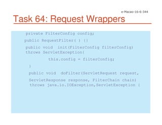 Task 64: Request Wrappers
private FilterConfig config;
public RequestFilter( ) {}
public void init(FilterConfig filterConfig)
throws ServletException{
this.config = filterConfig;
}
public void doFilter(ServletRequest request,
ServletResponse response, FilterChain chain)
throws java.io.IOException,ServletException {
 