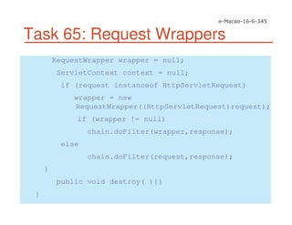 Task 65: Request Wrappers
RequestWrapper wrapper = null;
ServletContext context = null;
if (request instanceof HttpServletRequest)
wrapper = new
RequestWrapper((HttpServletRequest)request);
if (wrapper != null)
chain.doFilter(wrapper,response);
else
chain.doFilter(request,response);
}
public void destroy( ){}
}
 