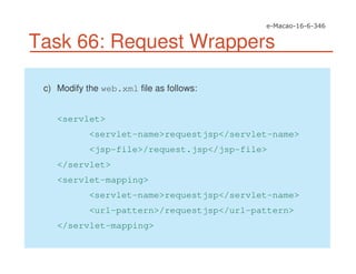 Task 66: Request Wrappers
c) Modify the web.xml file as follows:
<servlet>
<servlet-name>requestjsp</servlet-name>
<jsp-file>/request.jsp</jsp-file>
</servlet>
<servlet-mapping>
<servlet-name>requestjsp</servlet-name>
<url-pattern>/requestjsp</url-pattern>
</servlet-mapping>
 