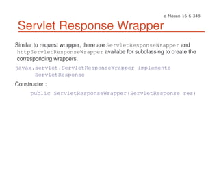 Servlet Response Wrapper
Similar to request wrapper, there are ServletResponseWrapper and
httpServletResponseWrapper availabe for subclassing to create the
corresponding wrappers.
javax.servlet.ServletResponseWrapper implements
ServletResponse
Constructor :
public ServletResponseWrapper(ServletResponse res)
 