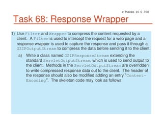 Task 68: Response Wrapper
1) Use Filter and Wrapper to compress the content requested by a
client. A Filter is used to intercept the request for a web page and a
response wrapper is used to capture the response and pass it through a
GZIPOutputStream to compress the data before sending it to the client.
a) Write a class named GZIPResponseStream extending the
standard ServletOutputStream, which is used to send output to
the client. Methods in the ServletOutputStream are overridden
to write compressed response data out to the client. The header of
the response should also be modified adding an entry Content-
Encoding . The skeleton code may look as follows:
 