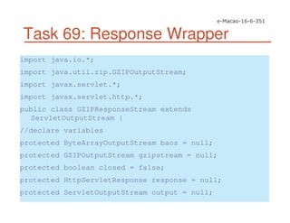 Task 69: Response Wrapper
import java.io.*;
import java.util.zip.GZIPOutputStream;
import javax.servlet.*;
import javax.servlet.http.*;
public class GZIPResponseStream extends
ServletOutputStream {
//declare variables
protected ByteArrayOutputStream baos = null;
protected GZIPOutputStream gzipstream = null;
protected boolean closed = false;
protected HttpServletResponse response = null;
protected ServletOutputStream output = null;
 