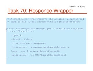 Task 70: Response Wrapper
// A constructor that receive the original response and
// replace the output stream with a GZIPOutputStream
public GZIPResponseStream(HttpServletResponse response)
throws IOException {
super();
closed = false;
this.response = response;
this.output = response.getOutputStream();
baos = new ByteArrayOutputStream();
gzipstream = new GZIPOutputStream(baos);
}
 