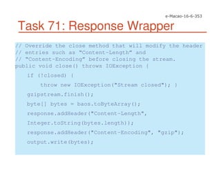 Task 71: Response Wrapper
// Override the close method that will modify the header
// entries such as “Content-Length” and
// “Content-Encoding” before closing the stream.
public void close() throws IOException {
if (!closed) {
throw new IOException("Stream closed"); }
gzipstream.finish();
byte[] bytes = baos.toByteArray();
response.addHeader("Content-Length",
Integer.toString(bytes.length));
response.addHeader("Content-Encoding", "gzip");
output.write(bytes);
 