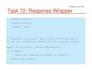 Task 72: Response Wrapper
output.flush();
output.close();
closed = true;
}
// Override the flush() and various write methods to
// use the gzipstream instead of the original stream
public void flush() throws IOException {
if (closed) {
throw new IOException("Fail to flush"); }
gzipstream.flush();
}
 