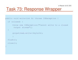 Task 73: Response Wrapper
public void write(int b) throws IOException {
if (closed) {
throw new IOException("Cannot write to a closed
output stream");
}
gzipstream.write((byte)b);
}
flush();
close();
}
 