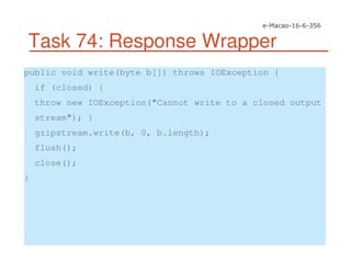 Task 74: Response Wrapper
public void write(byte b[]) throws IOException {
if (closed) {
throw new IOException("Cannot write to a closed output
stream"); }
gzipstream.write(b, 0, b.length);
flush();
close();
}
 
