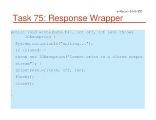 Task 75: Response Wrapper
public void write(byte b[], int off, int len) throws
IOException {
System.out.println("writing...");
if (closed) {
throw new IOException("Cannot write to a closed output
stream"); }
gzipstream.write(b, off, len);
flush();
close();
}
}
 