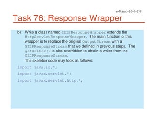 Task 76: Response Wrapper
b) Write a class named GZIPResponseWrapper extends the
HttpServletResponseWrapper. The main function of this
wrapper is to replace the original OutputStream with a
GZIPResponseStream that we defined in previous steps. The
getWriter() is also overridden to obtain a writer from the
GZIPResponseStream.
The skeleton code may look as follows:
import java.io.*;
import javax.servlet.*;
import javax.servlet.http.*;
 