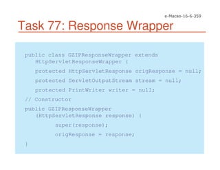 Task 77: Response Wrapper
public class GZIPResponseWrapper extends
HttpServletResponseWrapper {
protected HttpServletResponse origResponse = null;
protected ServletOutputStream stream = null;
protected PrintWriter writer = null;
// Constructor
public GZIPResponseWrapper
(HttpServletResponse response) {
super(response);
origResponse = response;
}
 