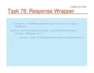 Task 78: Response Wrapper
// Create a GZIPResponseStream from the original
Response
public ServletOutputStream createOutputStream()
throws IOException {
return (new GZIPResponseStream(origResponse));
}
 