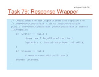 Task 79: Response Wrapper
// Overridden the getOutputStream and replace the
// ServletOutputStream with GZIPResponseStream
public ServletOutputStream getOutputStream() throws
IOException {
if (writer != null) {
throw new IllegalStateException(
"getWriter() has already been called!");
}
if (stream == null)
stream = createOutputStream();
return (stream);
}
 