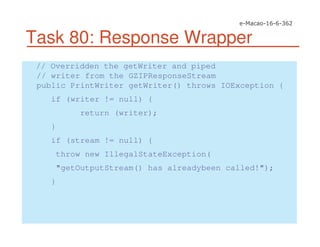 Task 80: Response Wrapper
// Overridden the getWriter and piped
// writer from the GZIPResponseStream
public PrintWriter getWriter() throws IOException {
if (writer != null) {
return (writer);
}
if (stream != null) {
throw new IllegalStateException(
"getOutputStream() has alreadybeen called!");
}
 