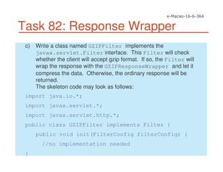 Task 82: Response Wrapper
c) Write a class named GZIPFilter implements the
javax.servlet.Filter interface. This Filter will check
whether the client will accept gzip format. If so, the Filter will
wrap the response with the GZIPResponseWrapper and let it
compress the data. Otherwise, the ordinary response will be
returned.
The skeleton code may look as follows:
import java.io.*;
import javax.servlet.*;
import javax.servlet.http.*;
public class GZIPFilter implements Filter {
public void init(FilterConfig filterConfig) {
//no implementation needed
}
 