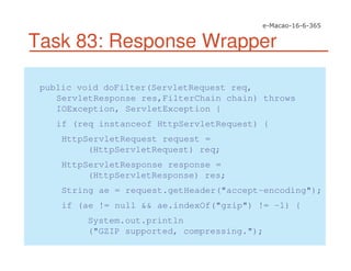 Task 83: Response Wrapper
public void doFilter(ServletRequest req,
ServletResponse res,FilterChain chain) throws
IOException, ServletException {
if (req instanceof HttpServletRequest) {
HttpServletRequest request =
(HttpServletRequest) req;
HttpServletResponse response =
(HttpServletResponse) res;
String ae = request.getHeader("accept-encoding");
if (ae != null && ae.indexOf("gzip") != -1) {
System.out.println
("GZIP supported, compressing.");
 