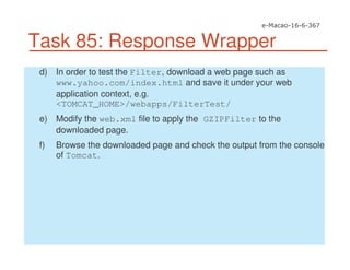 Task 85: Response Wrapper
d) In order to test the Filter, download a web page such as
www.yahoo.com/index.html and save it under your web
application context, e.g.
<TOMCAT_HOME>/webapps/FilterTest/
e) Modify the web.xml file to apply the GZIPFilter to the
downloaded page.
f) Browse the downloaded page and check the output from the console
of Tomcat.
 