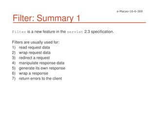 Filter: Summary 1
Filter is a new feature in the servlet 2.3 specification.
Filters are usually used for:
1) read request data
2) wrap request data
3) redirect a request
4) manipulate response data
5) generate its own response
6) wrap a response
7) return errors to the client
 