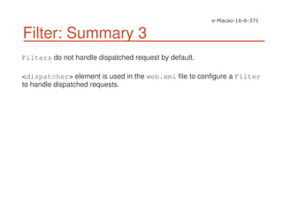 Filter: Summary 3
Filters do not handle dispatched request by default.
<dispatcher> element is used in the web.xml file to configure a Filter
to handle dispatched requests.
 