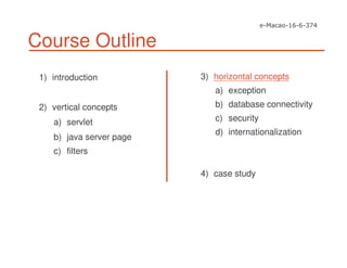 Course Outline
1) introduction
2) vertical concepts
a) servlet
b) java server page
c) filters
3) horizontal concepts
a) exception
b) database connectivity
c) security
d) internationalization
4) case study
 