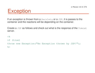 Exception
If an exception is thrown from a Servlets or a JSP, it is passes to the
container and the reactions will be depending on the container.
Create a JSP as follows and check out what is the response of the Tomcat
server.
<%
if (true)
throw new Exception("An Exception thrown by JSP!");
%>
 