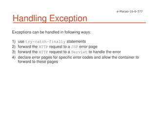 Handling Exception
Exceptions can be handled in following ways:
1) use try-catch-finally statements
2) forward the HTTP request to a JSP error page
3) forward the HTTP request to a Servlet to handle the error
4) declare error pages for specific error codes and allow the container to
forward to these pages
 
