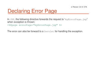 Declaring Error Page
In JSP, the following directive forwards the request to “myErrorPage.jsp”
when exception is thrown:
<%@page errorPage=“myErrorPage.jsp” %>
The error can also be forward to a Servlet for handling the exception.
 