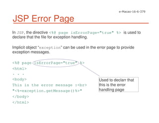 JSP Error Page
In JSP, the directive <%@ page isErrorPage="true" %> is used to
declare that the file for exception handling.
Implicit object “exception” can be used in the error page to provide
exception messages.
<%@ page isErrorPage="true" %>
<html>
. . .
<body>
This is the error message :<br>
"<%=exception.getMessage()%>"
</body>
</html>
Used to declarr that
this is the error
handling page
 