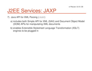 J2EE Services: JAXP
7) Java API for XML Parsing (JAXP)
a) includes both Simple API for XML (SAX) and Document Object Model
(DOM) APIs for manipulating XML documents
b) enables Extensible Stylesheet Language Transformation (XSLT)
engines to be plugged in
 