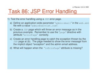 Task 86: JSP Error Handling
1) Test the error handling using a JSP error page.
a) Define an application-wide parameter “admin email” in the web.xml
file with a value “admin@servlet.com”.
b) Create a JSP page which will throw an error message as in the
previous example. Remember to use the “page” directive with
attribute “errorPage” correctly.
c) Create an error handling page to catch the exception thrown by the
JSP page at (b). The page needed to show the error message from
the implicit object "exception" and the admin email address.
d) What will happen when the “isErroPage” attribute is missing?
 