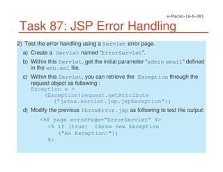 Task 87: JSP Error Handling
2) Test the error handling using a Servlet error page.
a) Create a Servlet named “ErrorServlet”.
b) Within this Servlet, get the initial parameter “admin email” defined
in the web.xml file.
c) Within this Servlet, you can retrieve the Exception through the
request object as following :
Exception e =
(Exception)request.getAttribute
("javax.servlet.jsp.jspException");
d) Modify the previous ThrowError.jsp as following to test the output:
<%@ page errorPage=“ErrorServlet” %>
<% if (true) throw new Exception
("An Exception!");
%>
 