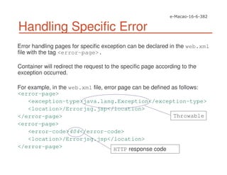 Handling Specific Error
Error handling pages for specific exception can be declared in the web.xml
file with the tag <error-page>.
Container will redirect the request to the specific page according to the
exception occurred.
For example, in the web.xml file, error page can be defined as follows:
<error-page>
<exception-type>java.lang.Exception</exception-type>
<location>/Errorjsg.jsp</location>
</error-page>
<error-page>
<error-code>404</error-code>
<location>/Errorjsg.jsp</location>
</error-page>
Throwable
HTTP response code
 