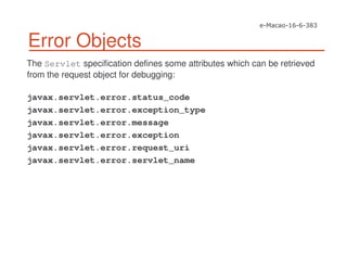 Error Objects
The Servlet specification defines some attributes which can be retrieved
from the request object for debugging:
javax.servlet.error.status_code
javax.servlet.error.exception_type
javax.servlet.error.message
javax.servlet.error.exception
javax.servlet.error.request_uri
javax.servlet.error.servlet_name
 