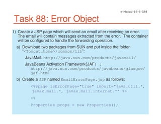 Task 88: Error Object
1) Create a JSP page which will send an email after receiving an error.
The email will contain messages extracted from the error. The container
will be configured to handle the forwarding operation.
a) Download two packages from SUN and put inside the folder
“<Tomcat_home>/common/lib”:
JavaMail: http://java.sun.com/products/javamail/
JavaBeans Activation Framework JAF) :
http://java.sun.com/products/javabeans/glasgow/
jaf.html
b) Create a JSP named EmailErrorPage.jsp as follows:
<%@page isErrorPage="true" import="java.util.*,
javax.mail.*, javax.mail.internet.*" %>
<%
Properties props = new Properties();
 