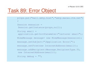 Task 89: Error Object
props.put("mail.smtp.host","smtp.macau.ctm.net")
;
Session msession =
Session.getInstance(props,null);
String email =
application.getInitParameter("lecturer email");
MimeMessage message= new MimeMessage(msession);
message.setSubject("[Application Error]");
message.setFrom(new InternetAddress(email));
message.addRecipient(Message.RecipientType.TO,
new InternetAddress(email));
String debug = "";
 