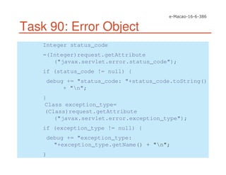 Task 90: Error Object
Integer status_code
=(Integer)request.getAttribute
("javax.servlet.error.status_code");
if (status_code != null) {
debug += "status_code: "+status_code.toString()
+ "n";
}
Class exception_type=
(Class)request.getAttribute
("javax.servlet.error.exception_type");
if (exception_type != null) {
debug += "exception_type:
"+exception_type.getName() + "n";
}
 