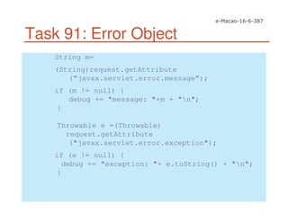 Task 91: Error Object
String m=
(String)request.getAttribute
(“javax.servlet.error.message”);
if (m != null) {
debug += "message: "+m + "n";
}
Throwable e =(Throwable)
request.getAttribute
("javax.servlet.error.exception");
if (e != null) {
debug += "exception: "+ e.toString() + "n";
}
 
