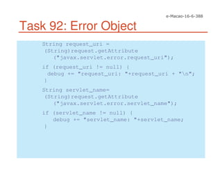 Task 92: Error Object
String request_uri =
(String)request.getAttribute
("javax.servlet.error.request_uri");
if (request_uri != null) {
debug += "request_uri: "+request_uri + "n";
}
String servlet_name=
(String)request.getAttribute
("javax.servlet.error.servlet_name");
if (servlet_name != null) {
debug += "servlet_name: "+servlet_name;
}
 