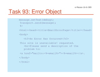 Task 93: Error Object
message.setText(debug);
Transport.send(message);
%>
<html><head><title>EmailErrorPage</title></head>
<body>
<h3>An Error Has Occurred</h3>
This site is unavailable! requested.
<br>Please send a description of the
problem to:
<a href="mailto:<%=email%>"><%=email%></a>.
</body>
</html>
 