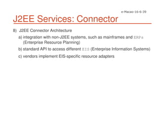 J2EE Services: Connector
8) J2EE Connector Architecture
a) integration with non-J2EE systems, such as mainframes and ERPs
(Enterprise Resource Planning)
b) standard API to access different EIS (Enterprise Information Systems)
c) vendors implement EIS-specific resource adapters
 