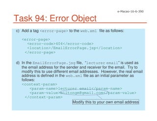 Task 94: Error Object
c) Add a tag <error-page> to the web.xml file as follows:
<error-page>
<error-code>404</error-code>
<location>/EmailErrorPage.jsp</location>
</error-page>
d) In the EmailErrorPage.jsg file, “lecturer email” is used as
the email address for the sender and receiver for the email. Try to
modify this to use different email addresses. However, the real email
address is defined in the web.xml file as an initial parameter as
follows:
<context-param>
<param-name>lecturer email</param-name>
<param-value>miltongm@gmail.com</param-value>
</context-param>
Modify this to your own email address
 