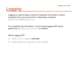 Logging
Logging is used to keep a record of important information in some
serialized form such as text file or information printed to
System.err or System.out.
For constantly log information, a more robust logging API will be
prefer than System.out.println() method.
Some Logging API:
1) java.util.logging package
2) Log4J (jakarta.apache.org/log4j)
 