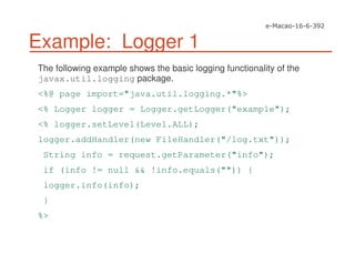 Example: Logger 1
The following example shows the basic logging functionality of the
javax.util.logging package.
<%@ page import="java.util.logging.*"%>
<% Logger logger = Logger.getLogger("example");
<% logger.setLevel(Level.ALL);
logger.addHandler(new FileHandler("/log.txt"));
String info = request.getParameter("info");
if (info != null && !info.equals("")) {
logger.info(info);
}
%>
 