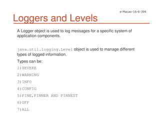 Loggers and Levels
A Logger object is used to log messages for a specific system of
application components.
java.util.logging.Level object is used to manage different
types of logged information.
Types can be:
1)SEVERE
2)WARNING
3)INFO
4)CONFIG
5)FINE,FINNER AND FINNEST
6)OFF
7)ALL
 