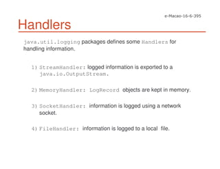 Handlers
java.util.logging packages defines some Handlers for
handling information.
1) StreamHandler: logged information is exported to a
java.io.OutputStream.
2) MemoryHandler: LogRecord objects are kept in memory.
3) SocketHandler: information is logged using a network
socket.
4) FileHandler: information is logged to a local file.
 