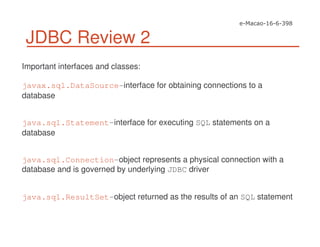 JDBC Review 2
Important interfaces and classes:
javax.sql.DataSource-interface for obtaining connections to a
database
java.sql.Statement-interface for executing SQL statements on a
database
java.sql.Connection-object represents a physical connection with a
database and is governed by underlying JDBC driver
java.sql.ResultSet-object returned as the results of an SQL statement
 
