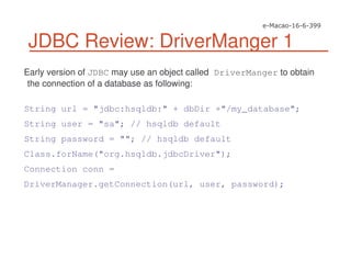 JDBC Review: DriverManger 1
Early version of JDBC may use an object called DriverManger to obtain
the connection of a database as following:
String url = "jdbc:hsqldb:" + dbDir +"/my_database";
String user = "sa"; // hsqldb default
String password = ""; // hsqldb default
Class.forName("org.hsqldb.jdbcDriver");
Connection conn =
DriverManager.getConnection(url, user, password);
 