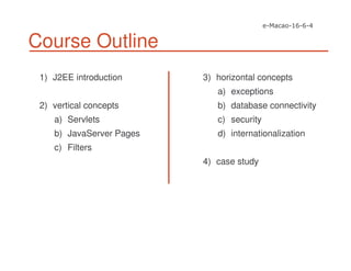 Course Outline
1) J2EE introduction
2) vertical concepts
a) Servlets
b) JavaServer Pages
c) Filters
3) horizontal concepts
a) exceptions
b) database connectivity
c) security
d) internationalization
4) case study
 