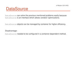 DataSource
DataSource can solve the previous mentioned problems easily because
DataSource is an interface which allows vendors'optimizations.
DataSource objects can be managed by container for higher efficiency.
Disadvantage:
DataSource needed to be configured in a container-dependent method.
 